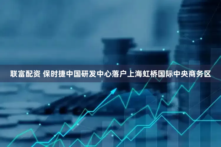 联富配资 保时捷中国研发中心落户上海虹桥国际中央商务区