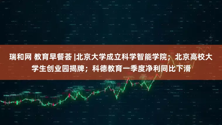 瑞和网 教育早餐荟 |北京大学成立科学智能学院；北京高校大学生创业园揭牌；科德教育一季度净利同比下滑