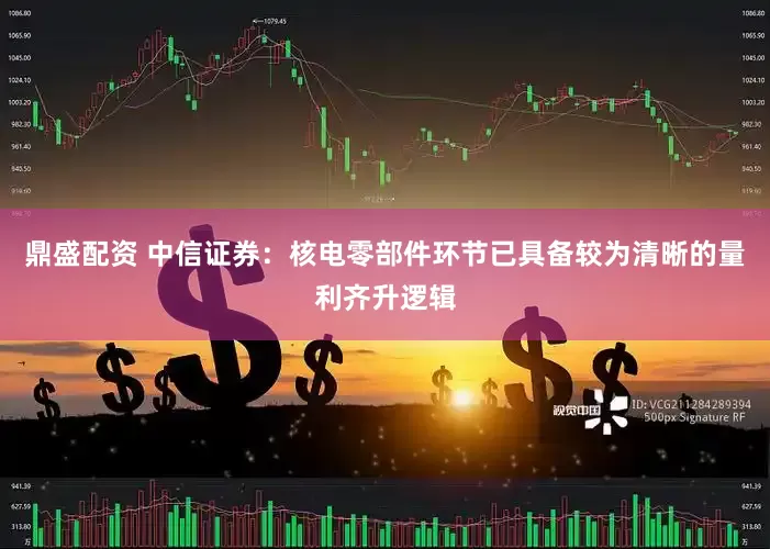 鼎盛配资 中信证券：核电零部件环节已具备较为清晰的量利齐升逻辑