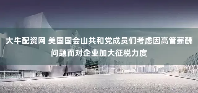 大牛配资网 美国国会山共和党成员们考虑因高管薪酬问题而对企业加大征税力度
