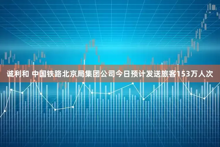 诚利和 中国铁路北京局集团公司今日预计发送旅客153万人次