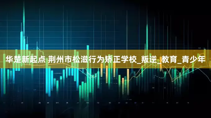 华楚新起点 荆州市松滋行为矫正学校_叛逆_教育_青少年