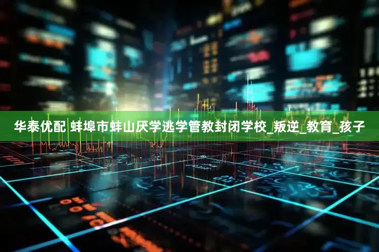 华泰优配 蚌埠市蚌山厌学逃学管教封闭学校_叛逆_教育_孩子