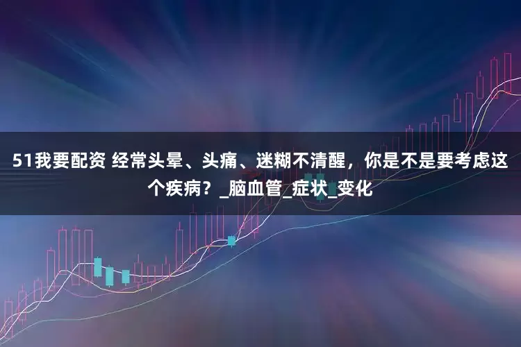 51我要配资 经常头晕、头痛、迷糊不清醒，你是不是要考虑这个疾病？_脑血管_症状_变化