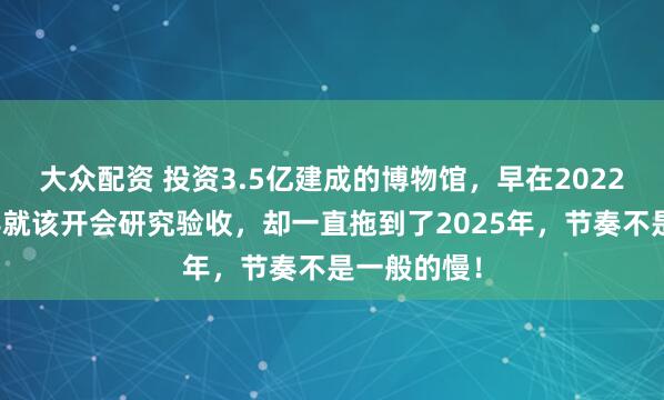 大众配资 投资3.5亿建成的博物馆，早在2022年县区领导就该开会研究验收，却一直拖到了2025年，节奏不是一般的慢！