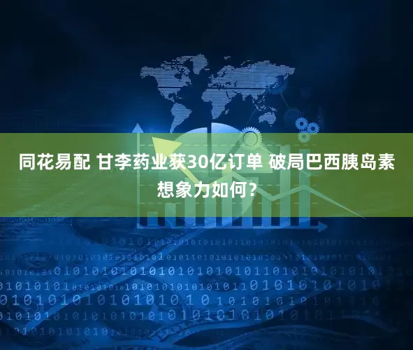 同花易配 甘李药业获30亿订单 破局巴西胰岛素想象力如何？